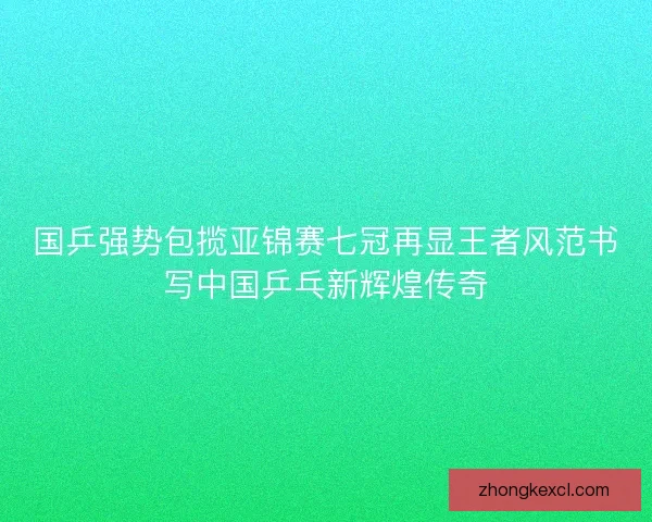 国乒强势包揽亚锦赛七冠再显王者风范书写中国乒乓新辉煌传奇