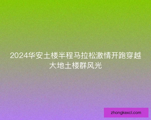 2024华安土楼半程马拉松激情开跑穿越大地土楼群风光 2024华安土楼半程马拉松激情开跑穿越大地土楼群风光