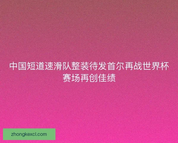 中国短道速滑队整装待发首尔再战世界杯赛场再创佳绩 中国短道速滑队整装待发首尔再战世界杯赛场再创佳绩