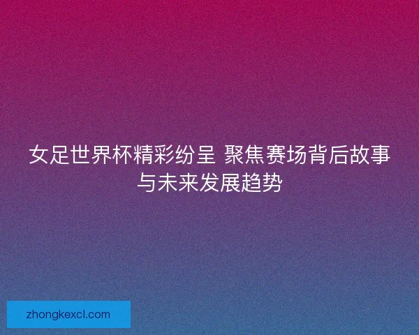 女足世界杯精彩纷呈 聚焦赛场背后故事与未来发展趋势 女足世界杯精彩纷呈 聚焦赛场背后故事与未来发展趋势