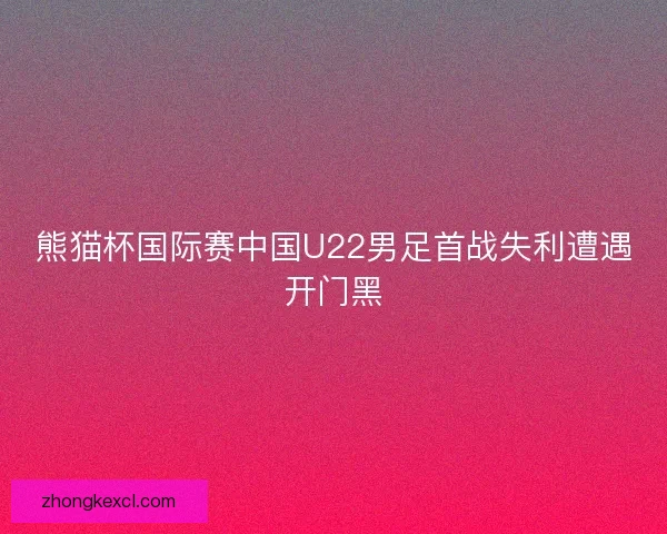 熊猫杯国际赛中国U22男足首战失利遭遇开门黑 熊猫杯国际赛中国U22男足首战失利遭遇开门黑