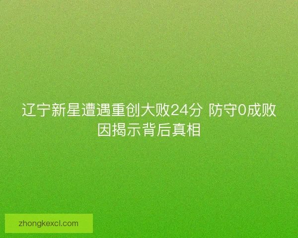 辽宁新星遭遇重创大败24分 防守0成败因揭示背后真相