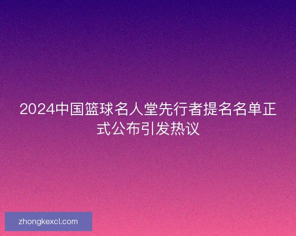 2024中国篮球名人堂先行者提名名单正式公布引发热议