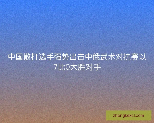中国散打选手强势出击中俄武术对抗赛以7比0大胜对手 中国散打选手强势出击中俄武术对抗赛以7比0大胜对手