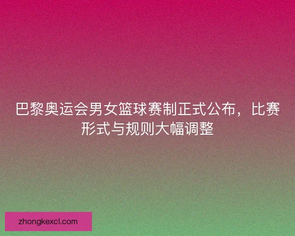 巴黎奥运会男女篮球赛制正式公布，比赛形式与规则大幅调整