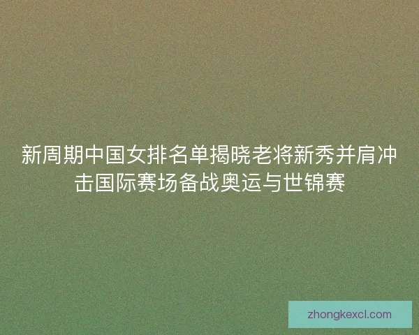新周期中国女排名单揭晓老将新秀并肩冲击国际赛场备战奥运与世锦赛