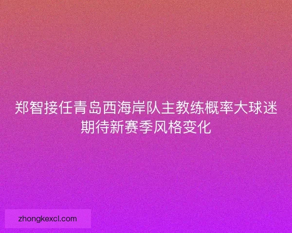 郑智接任青岛西海岸队主教练概率大球迷期待新赛季风格变化
