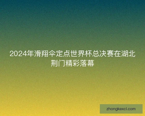2024年滑翔伞定点世界杯总决赛在湖北荆门精彩落幕