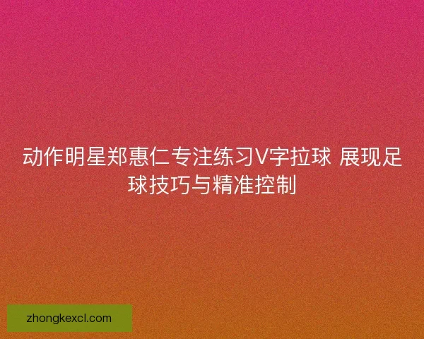动作明星郑惠仁专注练习V字拉球 展现足球技巧与精准控制
