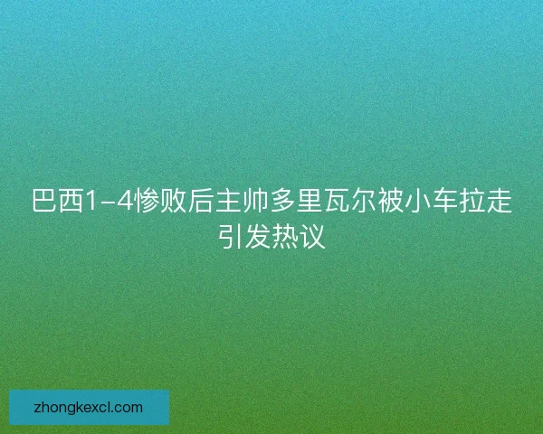 巴西1-4惨败后主帅多里瓦尔被小车拉走引发热议
