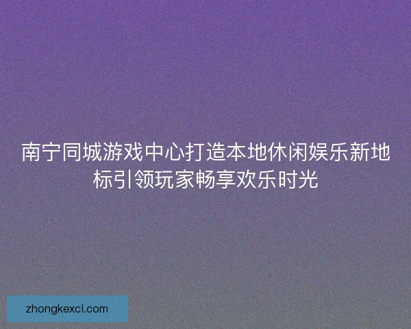 南宁同城游戏中心打造本地休闲娱乐新地标引领玩家畅享欢乐时光 南宁同城游戏中心打造本地休闲娱乐新地标引领玩家畅享欢乐时光