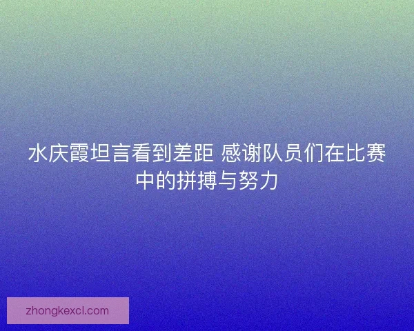 水庆霞坦言看到差距 感谢队员们在比赛中的拼搏与努力