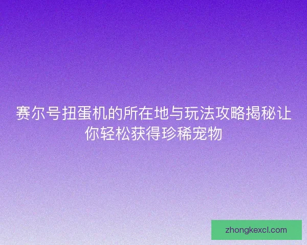 赛尔号扭蛋机的所在地与玩法攻略揭秘让你轻松获得珍稀宠物 赛尔号扭蛋机的所在地与玩法攻略揭秘让你轻松获得珍稀宠物