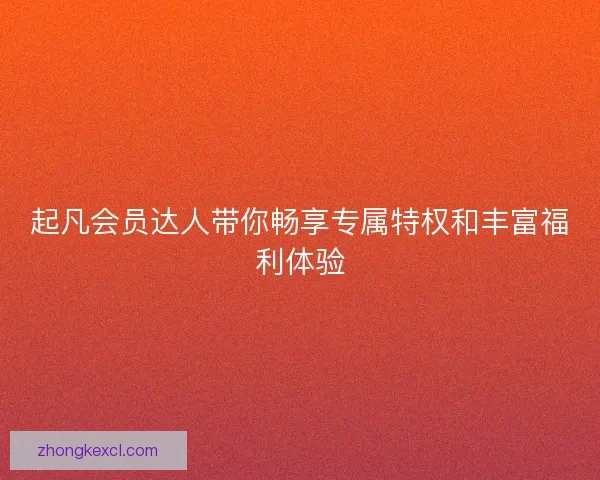 起凡会员达人带你畅享专属特权和丰富福利体验 起凡会员达人带你畅享专属特权和丰富福利体验