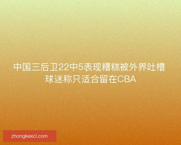 中国三后卫22中5表现糟糕被外界吐槽 球迷称只适合留在CBA