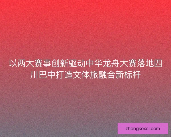 以两大赛事创新驱动中华龙舟大赛落地四川巴中打造文体旅融合新标杆