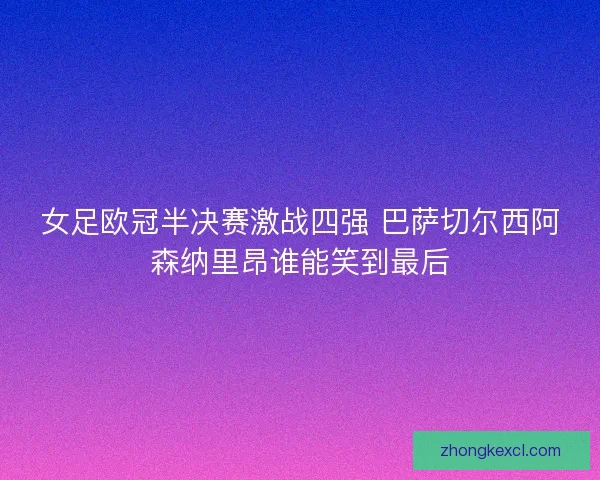 女足欧冠半决赛激战四强 巴萨切尔西阿森纳里昂谁能笑到最后
