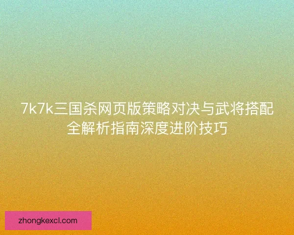 7k7k三国杀网页版策略对决与武将搭配全解析指南深度进阶技巧 7k7k三国杀网页版策略对决与武将搭配全解析指南深度进阶技巧