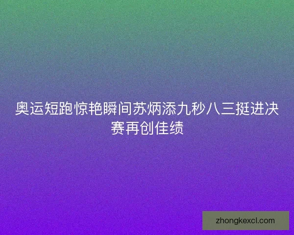 奥运短跑惊艳瞬间苏炳添九秒八三挺进决赛再创佳绩