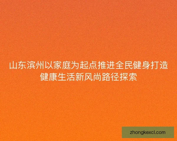 山东滨州以家庭为起点推进全民健身打造健康生活新风尚路径探索 山东滨州以家庭为起点推进全民健身打造健康生活新风尚路径探索